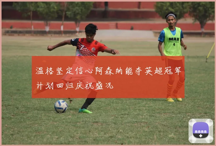 温格坚定信心阿森纳能夺英超冠军计划回归庆祝盛况