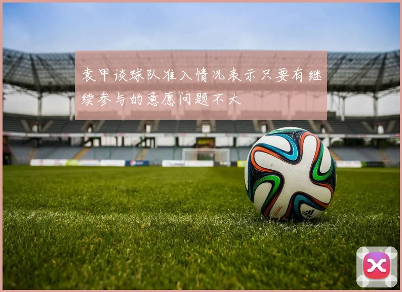 袁甲谈球队准入情况表示只要有继续参与的意愿问题不大