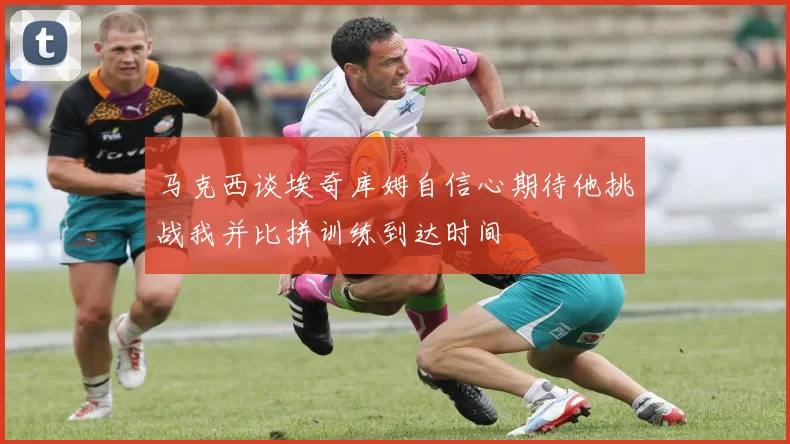 马克西谈埃奇库姆自信心期待他挑战我并比拼训练到达时间