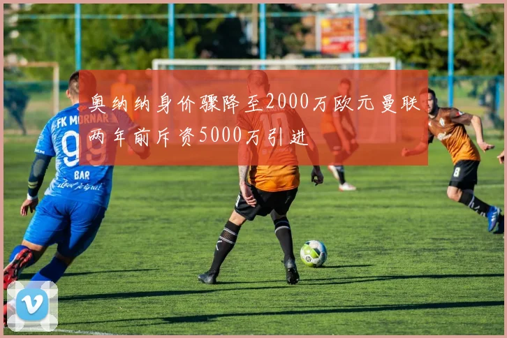 奥纳纳身价骤降至2000万欧元曼联两年前斥资5000万引进