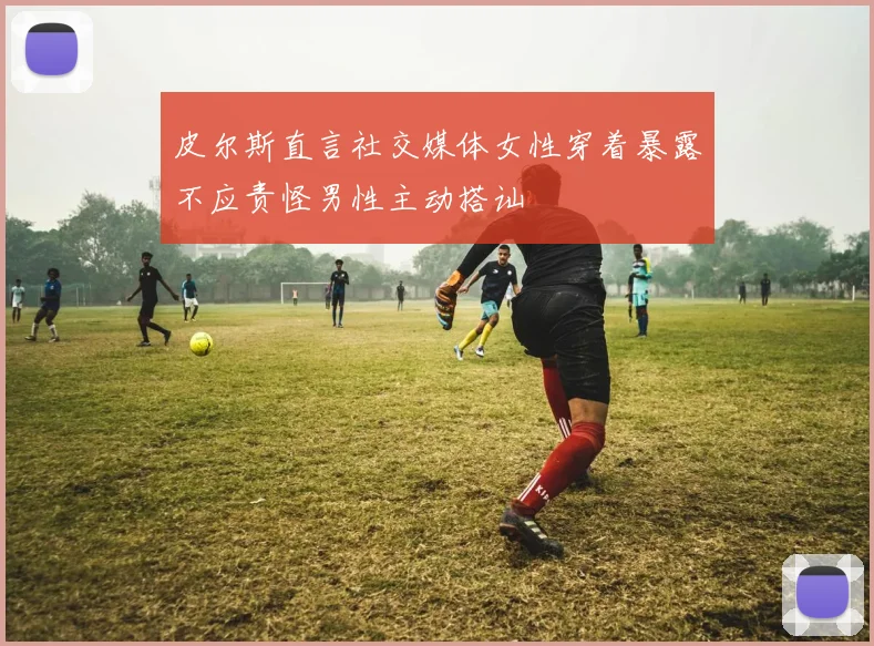 皮尔斯直言社交媒体女性穿着暴露不应责怪男性主动搭讪