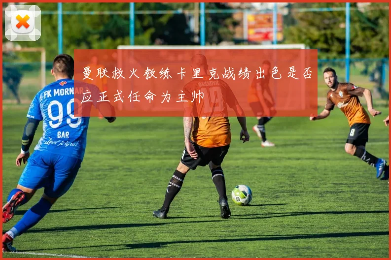 曼联救火教练卡里克战绩出色是否应正式任命为主帅