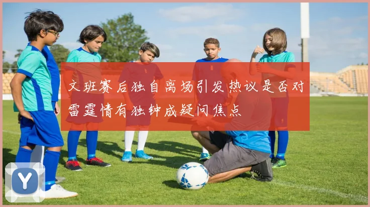 文班赛后独自离场引发热议是否对雷霆情有独钟成疑问焦点