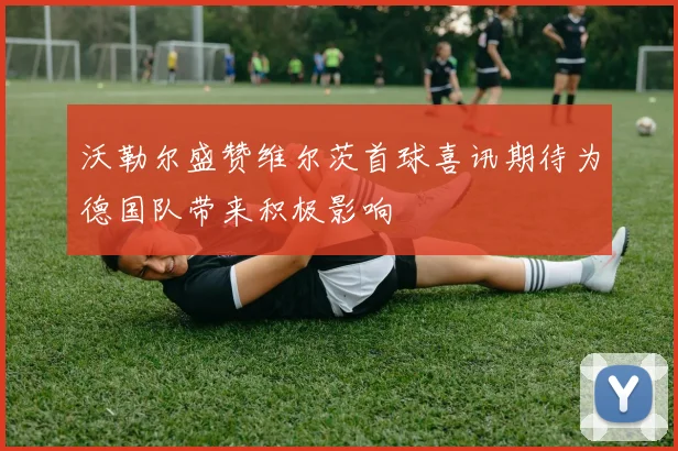沃勒尔盛赞维尔茨首球喜讯期待为德国队带来积极影响