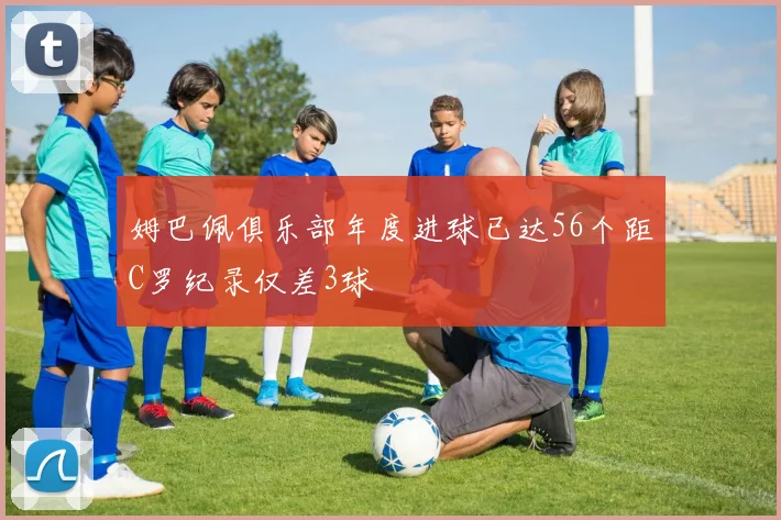 姆巴佩俱乐部年度进球已达56个距C罗纪录仅差3球