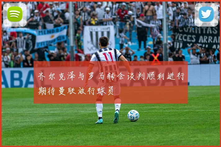 齐尔克泽与罗马转会谈判顺利进行期待曼联放行球员