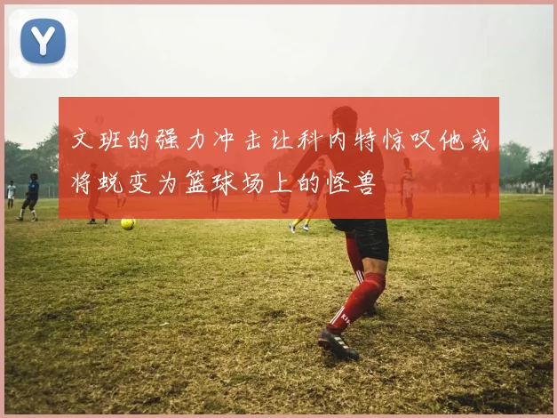 文班的强力冲击让科内特惊叹他或将蜕变为篮球场上的怪兽