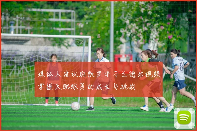 媒体人建议班凯罗学习兰德尔视频掌握天赋球员的成长与挑战