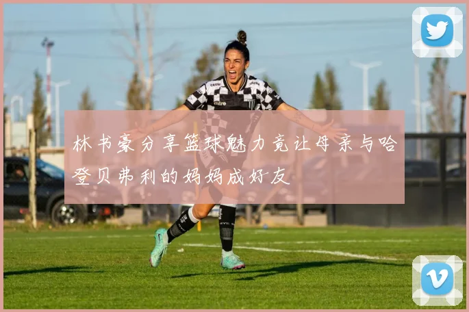 林书豪分享篮球魅力竟让母亲与哈登贝弗利的妈妈成好友