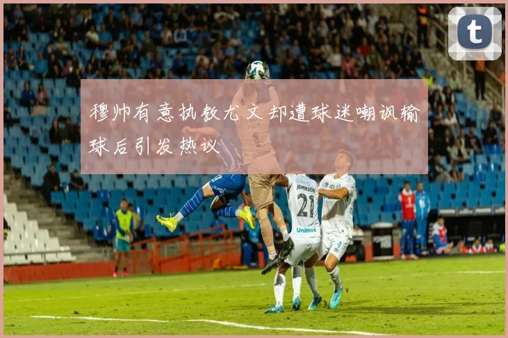 穆帅有意执教尤文却遭球迷嘲讽输球后引发热议