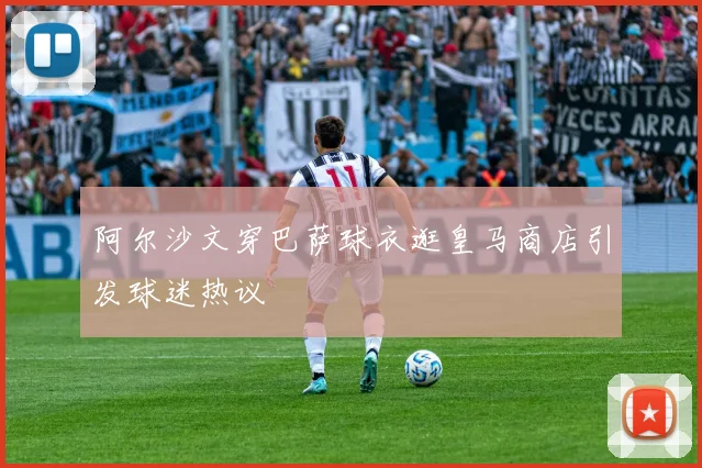 阿尔沙文穿巴萨球衣逛皇马商店引发球迷热议
