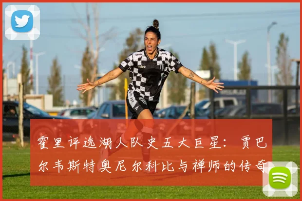 霍里评选湖人队史五大巨星：贾巴尔韦斯特奥尼尔科比与禅师的传奇之路