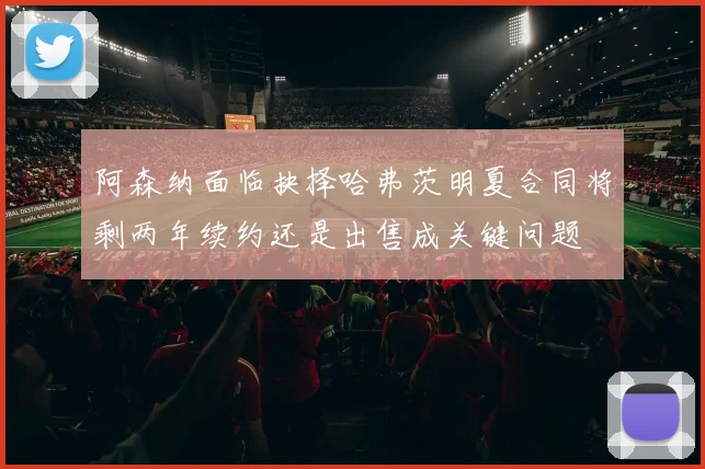 阿森纳面临抉择哈弗茨明夏合同将剩两年续约还是出售成关键问题