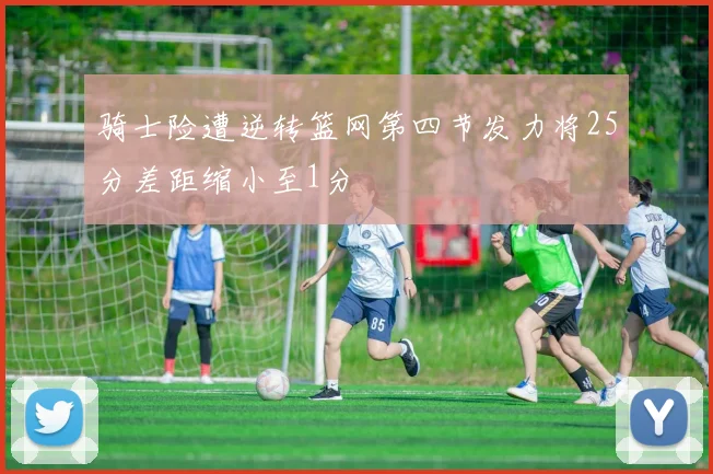 骑士险遭逆转篮网第四节发力将25分差距缩小至1分