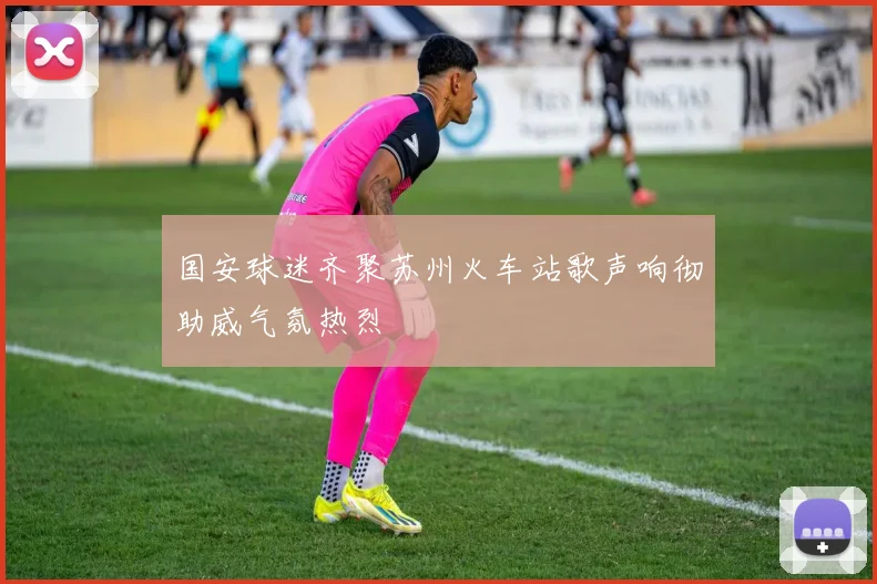 国安球迷齐聚苏州火车站歌声响彻助威气氛热烈