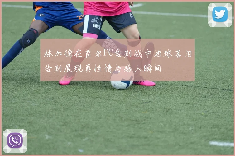 林加德在首尔FC告别战中进球落泪告别展现真性情与感人瞬间
