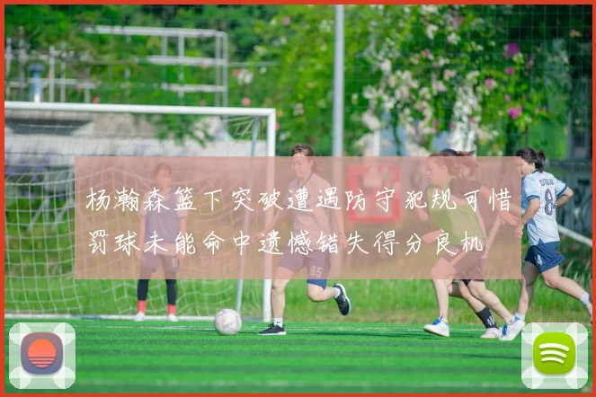 杨瀚森篮下突破遭遇防守犯规可惜罚球未能命中遗憾错失得分良机