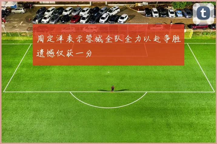 周定洋表示蓉城全队全力以赴争胜遗憾仅获一分