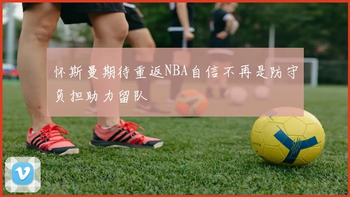 怀斯曼期待重返NBA自信不再是防守负担助力留队