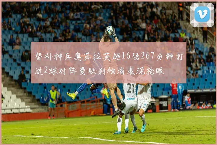 替补神兵奥苏拉英超16场267分钟打进2球对阵曼联利物浦表现抢眼