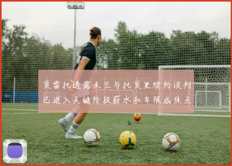 莫雷托透露米兰与托莫里续约谈判已进入关键阶段薪水和年限成焦点