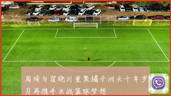 周琦与翟晓川重聚橘子洲头十年岁月再携手共战篮球梦想