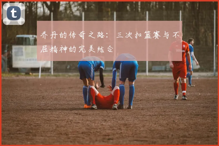 乔丹的传奇之路：三次扣篮赛与不屈精神的完美结合