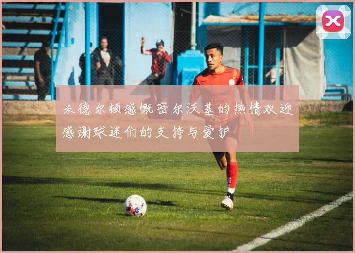 米德尔顿感慨密尔沃基的热情欢迎感谢球迷们的支持与爱护