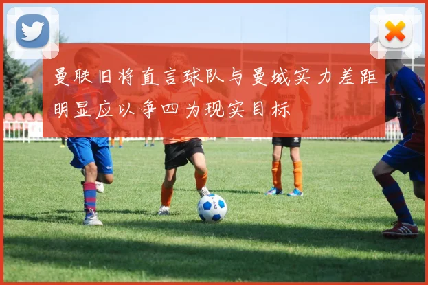 曼联旧将直言球队与曼城实力差距明显应以争四为现实目标