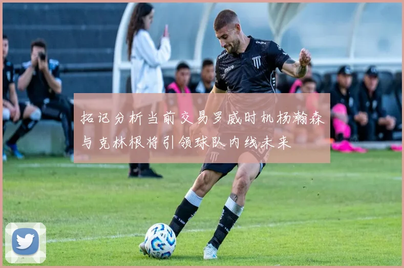 拓记分析当前交易罗威时机杨瀚森与克林根将引领球队内线未来