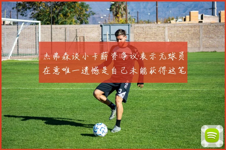 杰弗森谈小卡薪资争议表示无球员在意唯一遗憾是自己未能获得这笔钱