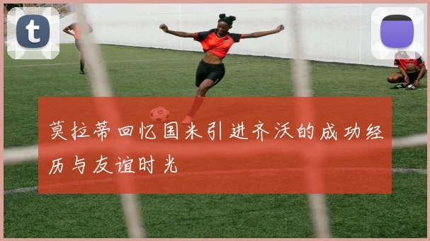 莫拉蒂回忆国米引进齐沃的成功经历与友谊时光