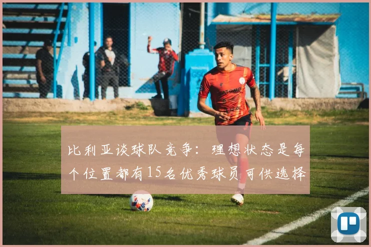 比利亚谈球队竞争：理想状态是每个位置都有15名优秀球员可供选择